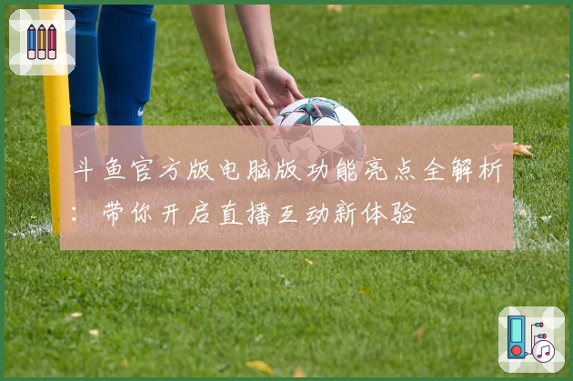 斗鱼官方版电脑版功能亮点全解析：带你开启直播互动新体验