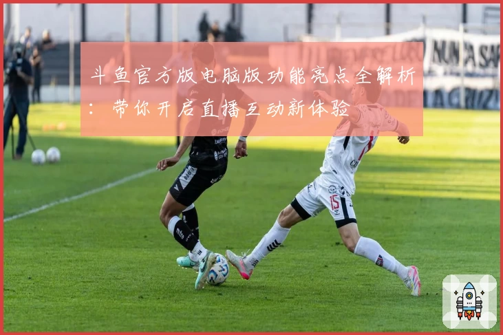 斗鱼官方版电脑版功能亮点全解析：带你开启直播互动新体验