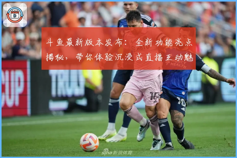 斗鱼最新版本发布：全新功能亮点揭秘，带你体验沉浸式直播互动魅力