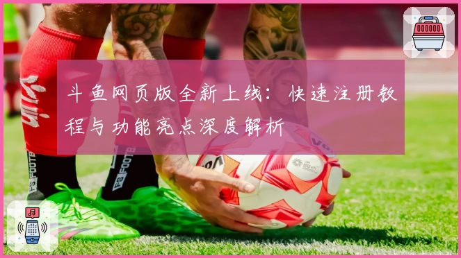 斗鱼网页版全新上线：快速注册教程与功能亮点深度解析