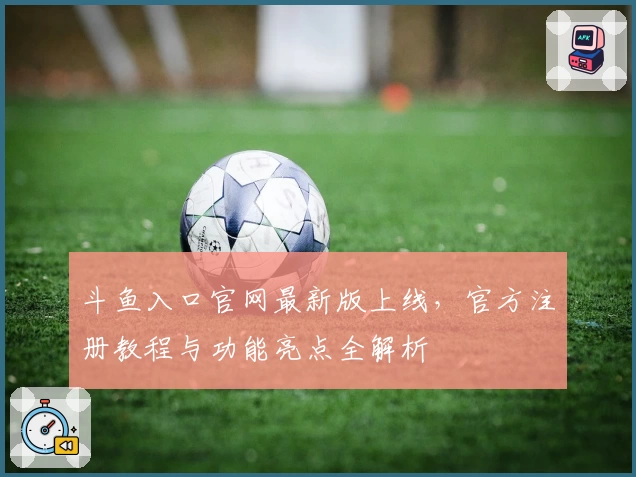 斗鱼入口官网最新版上线，官方注册教程与功能亮点全解析