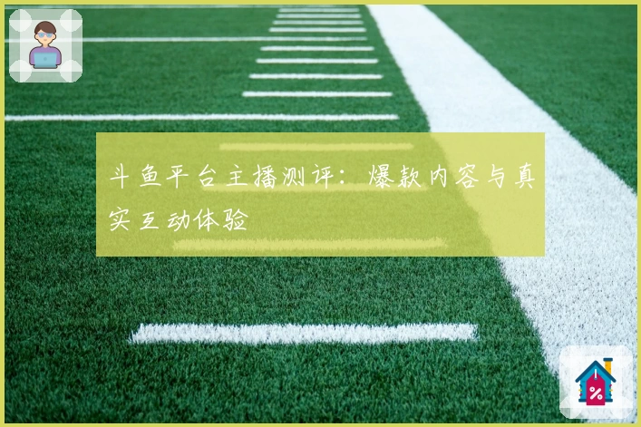 斗鱼平台主播测评：爆款内容与真实互动体验