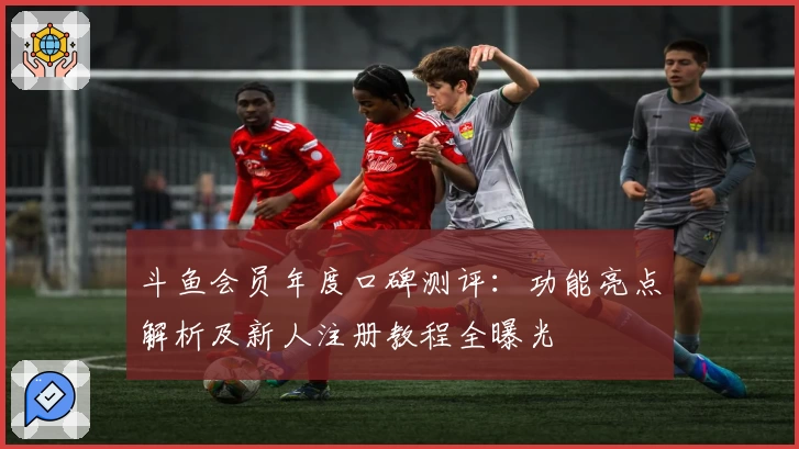 斗鱼会员年度口碑测评：功能亮点解析及新人注册教程全曝光