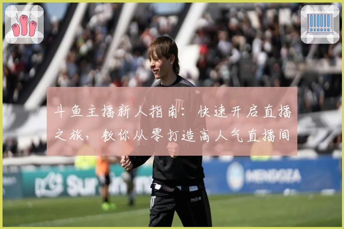 斗鱼主播新人指南：快速开启直播之旅，教你从零打造高人气直播间