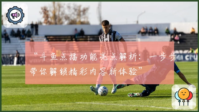 “斗鱼点播功能亮点解析：一步步带你解锁精彩内容新体验”