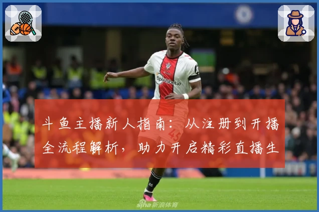 斗鱼主播新人指南：从注册到开播全流程解析，助力开启精彩直播生涯