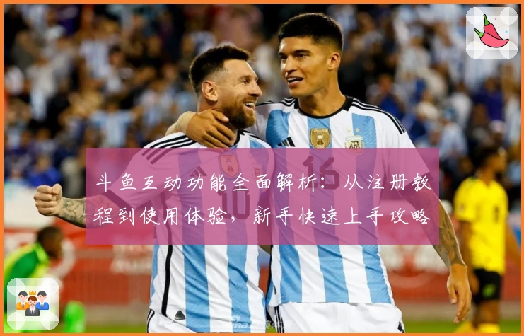 斗鱼互动功能全面解析：从注册教程到使用体验，新手快速上手攻略