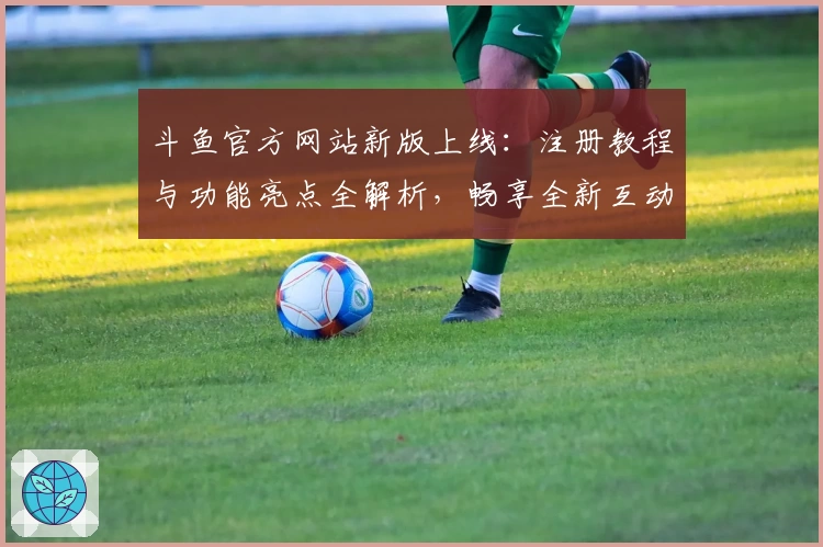 斗鱼官方网站新版上线：注册教程与功能亮点全解析，畅享全新互动体验