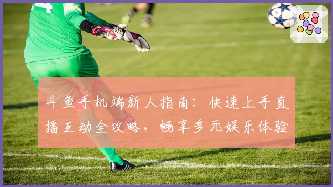 斗鱼手机端新人指南:快速上手直播互动全攻略,畅享多元娱乐体验