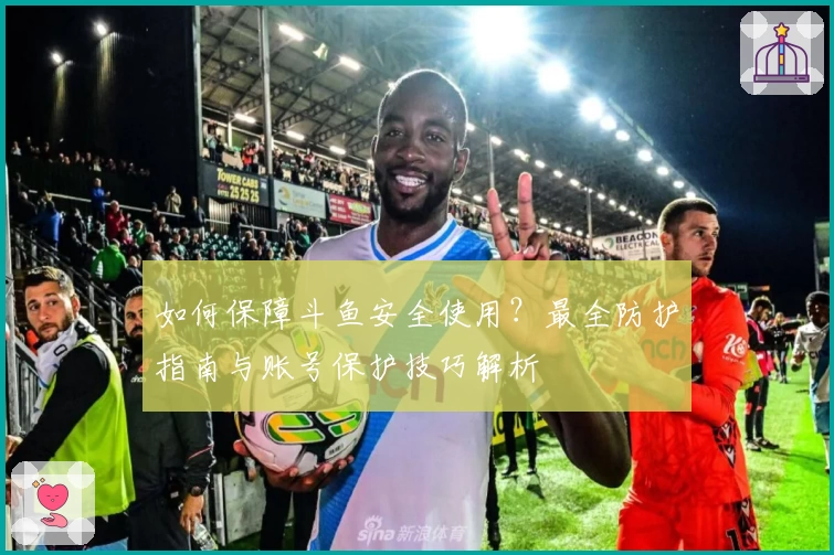 如何保障斗鱼安全使用?最全防护指南与账号保护技巧解析