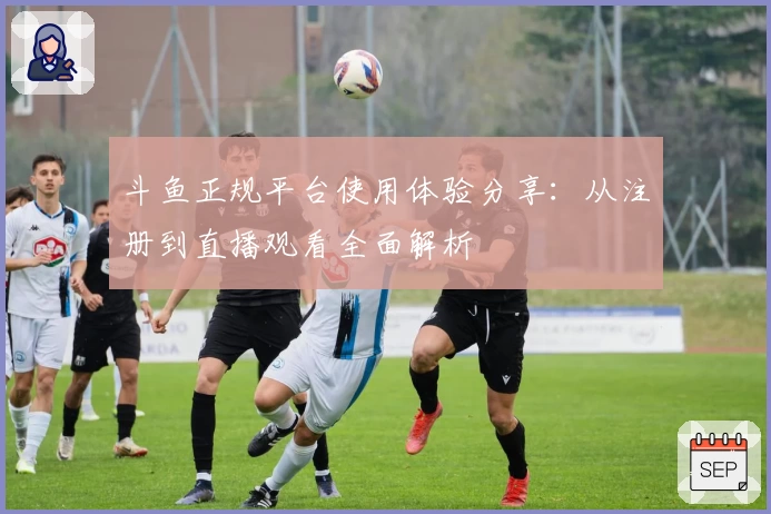 斗鱼正规平台使用体验分享：从注册到直播观看全面解析