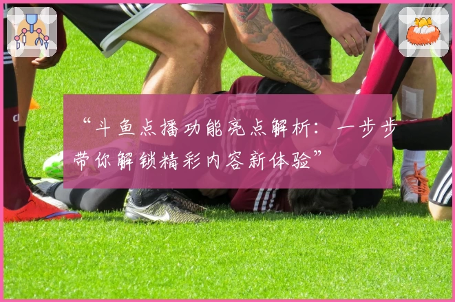 “斗鱼点播功能亮点解析:一步步带你解锁精彩内容新体验”