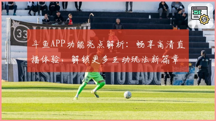 斗鱼APP功能亮点解析:畅享高清直播体验,解锁更多互动玩法新篇章