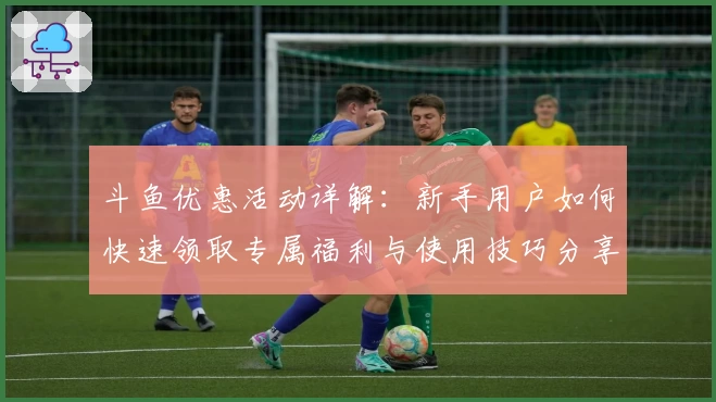 斗鱼优惠活动详解:新手用户如何快速领取专属福利与使用技巧分享