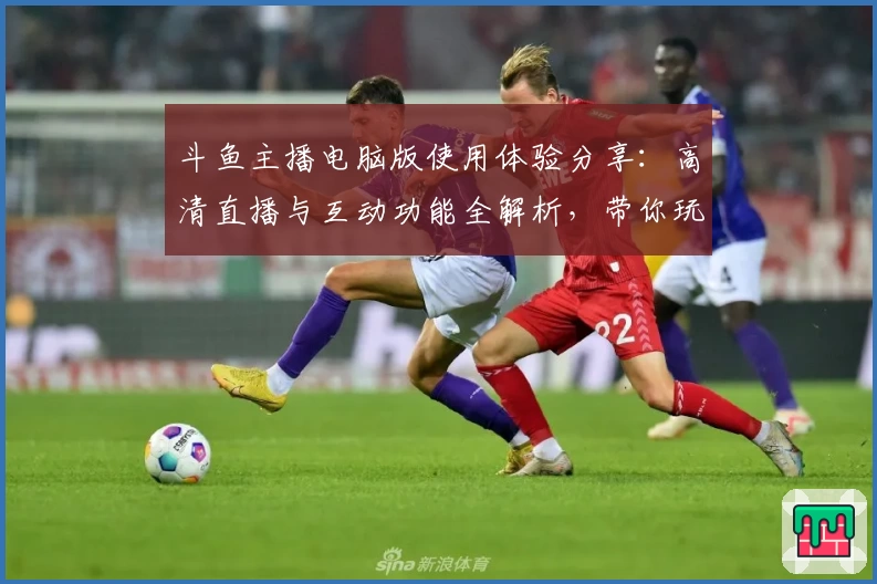 斗鱼主播电脑版使用体验分享：高清直播与互动功能全解析，带你玩转热门平台