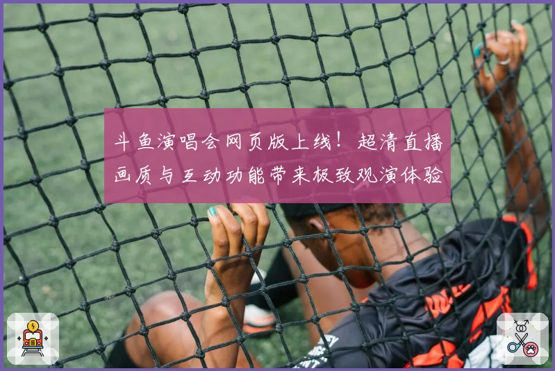 斗鱼演唱会网页版上线！超清直播画质与互动功能带来极致观演体验