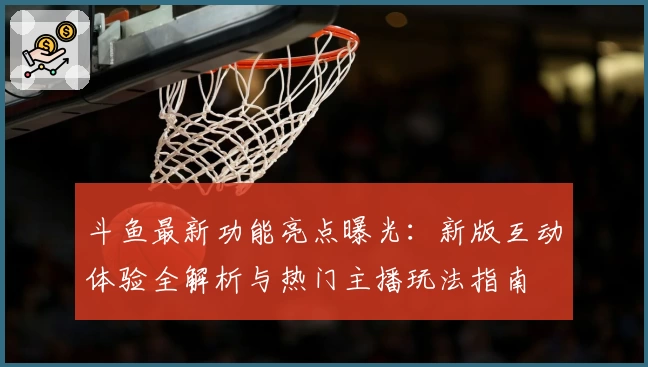 斗鱼最新功能亮点曝光：新版互动体验全解析与热门主播玩法指南