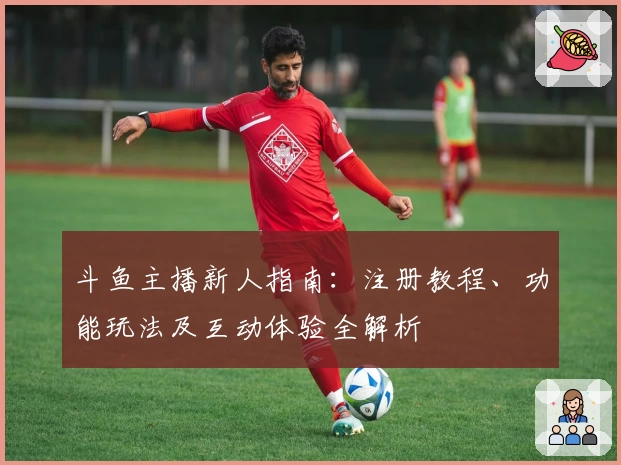 斗鱼主播新人指南：注册教程、功能玩法及互动体验全解析