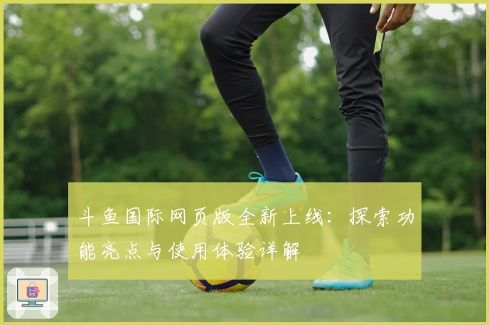 斗鱼国际网页版全新上线：探索功能亮点与使用体验详解