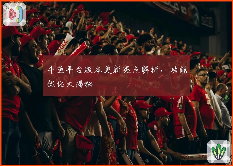 斗鱼平台版本更新亮点解析，功能优化大揭秘