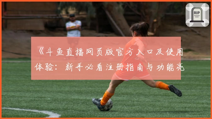 《斗鱼直播网页版官方入口及使用体验：新手必看注册指南与功能亮点解析》