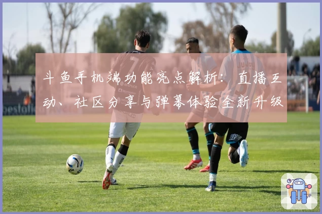 斗鱼手机端功能亮点解析：直播互动、社区分享与弹幕体验全新升级