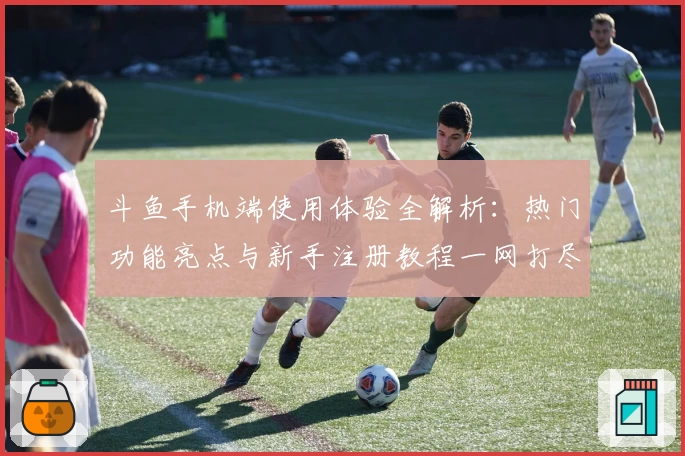 斗鱼手机端使用体验全解析:热门功能亮点与新手注册教程一网打尽