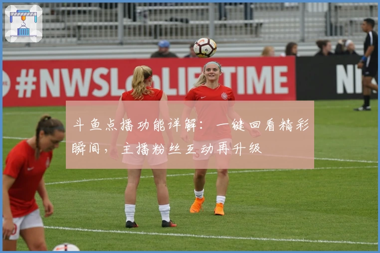 斗鱼点播功能详解：一键回看精彩瞬间，主播粉丝互动再升级