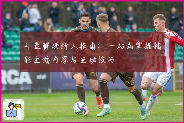 斗鱼解说新人指南：一站式掌握精彩主播内容与互动技巧
