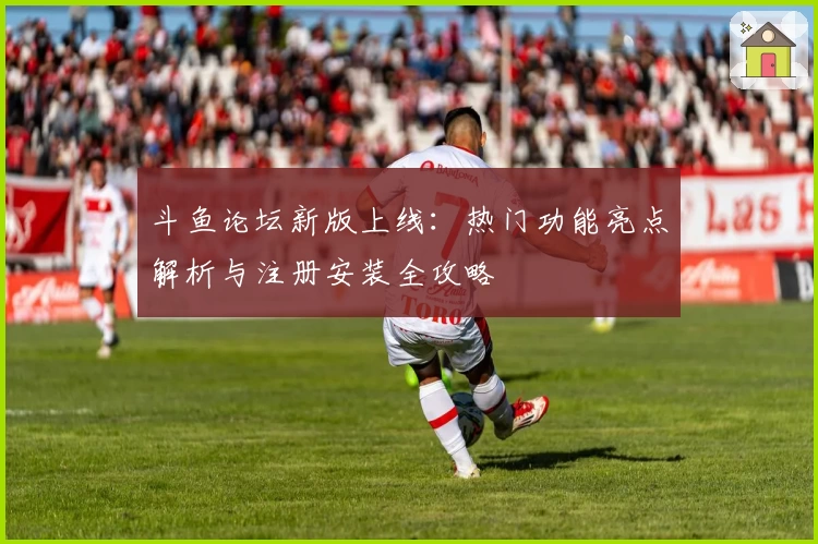 斗鱼论坛新版上线：热门功能亮点解析与注册安装全攻略