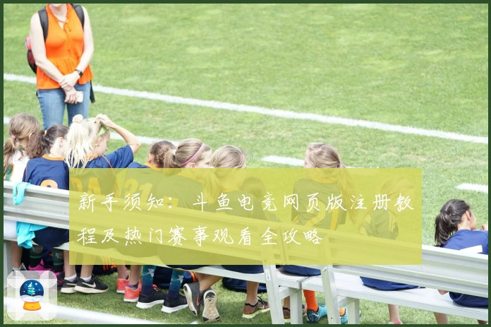 新手须知：斗鱼电竞网页版注册教程及热门赛事观看全攻略