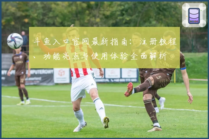 斗鱼入口官网最新指南：注册教程、功能亮点与使用体验全面解析