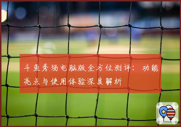 斗鱼秀场电脑版全方位测评：功能亮点与使用体验深度解析