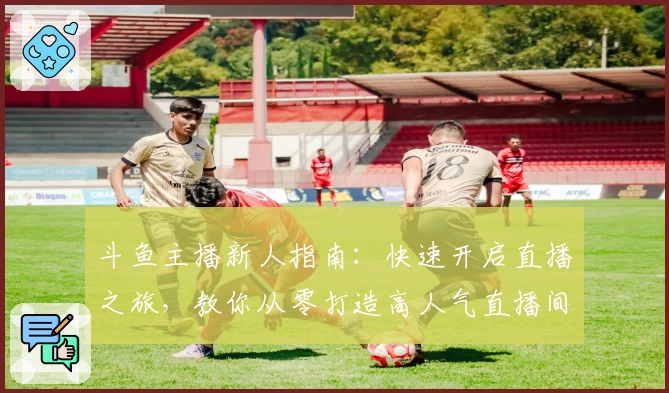 斗鱼主播新人指南：快速开启直播之旅，教你从零打造高人气直播间