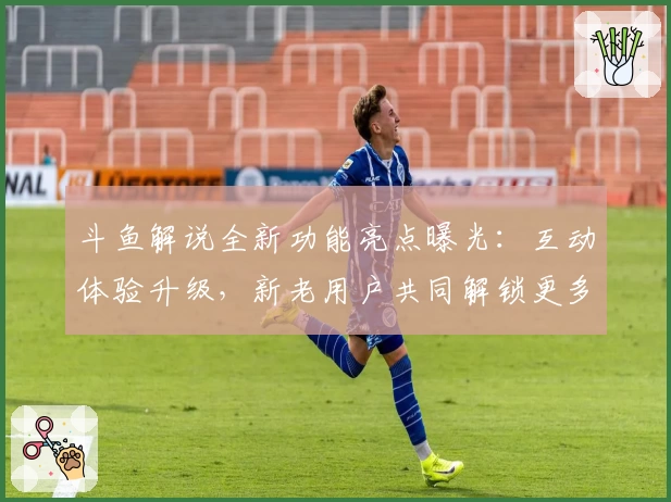 斗鱼解说全新功能亮点曝光：互动体验升级，新老用户共同解锁更多观赛乐趣