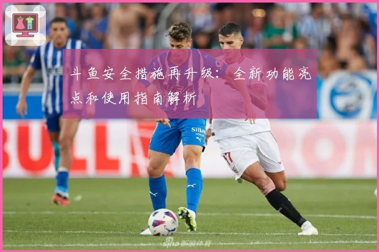 斗鱼安全措施再升级：全新功能亮点和使用指南解析