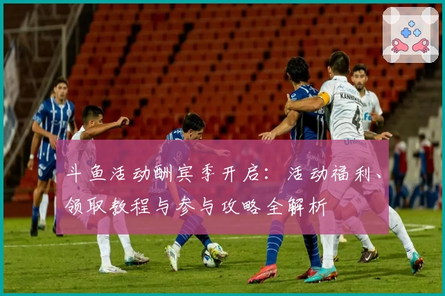 斗鱼活动酬宾季开启：活动福利、领取教程与参与攻略全解析