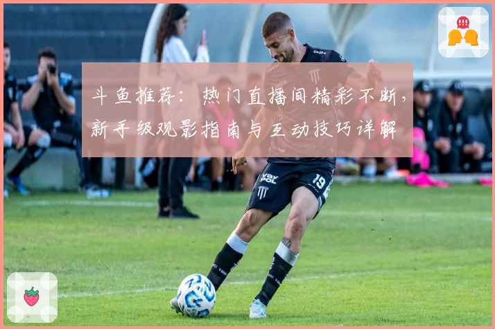 斗鱼推荐：热门直播间精彩不断，新手级观影指南与互动技巧详解