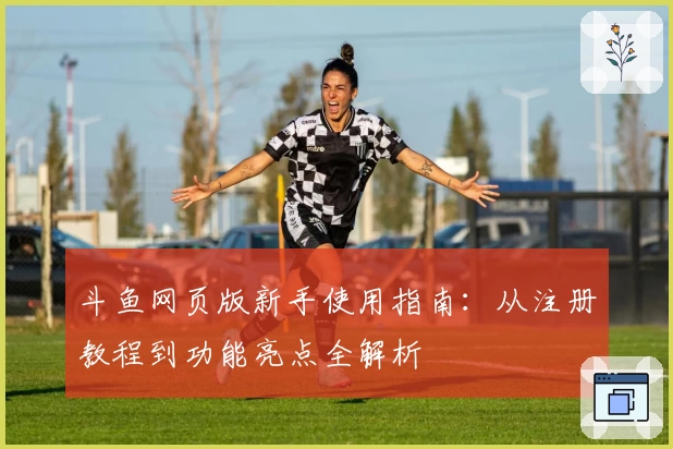 斗鱼网页版新手使用指南：从注册教程到功能亮点全解析