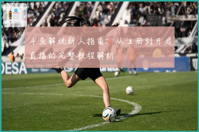斗鱼解说新人指南：从注册到开启直播的完整教程解析