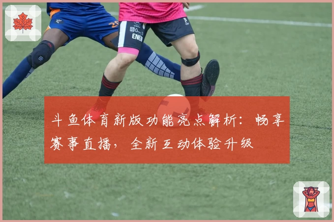 斗鱼体育新版功能亮点解析:畅享赛事直播,全新互动体验升级