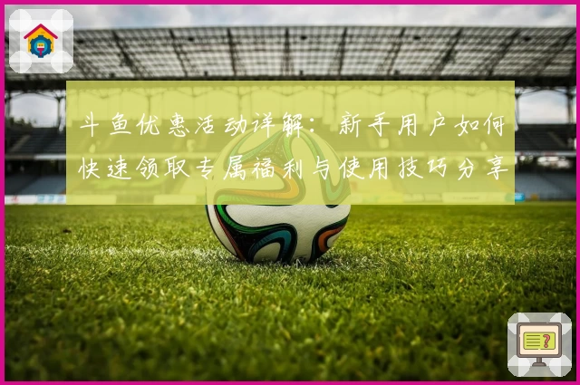 斗鱼优惠活动详解：新手用户如何快速领取专属福利与使用技巧分享
