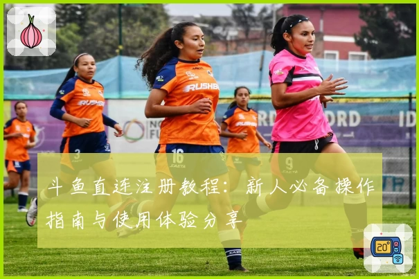 斗鱼直连注册教程：新人必备操作指南与使用体验分享