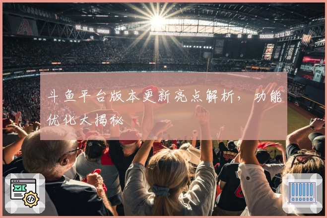 斗鱼平台版本更新亮点解析，功能优化大揭秘