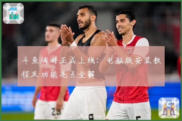 斗鱼端游正式上线：电脑版安装教程及功能亮点全解