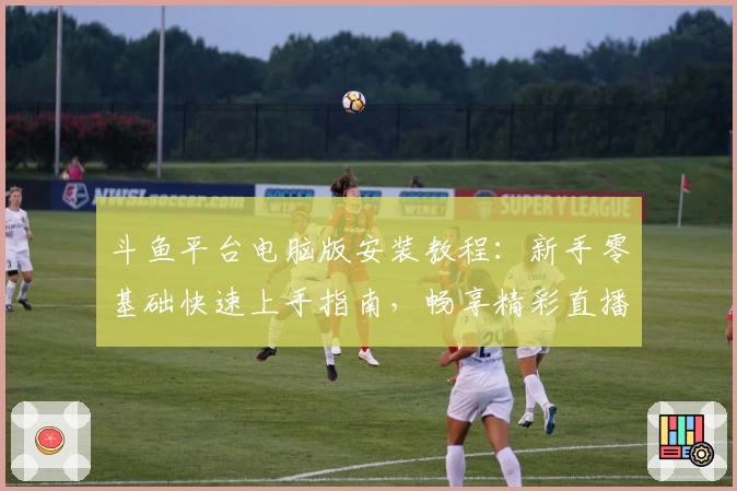 斗鱼平台电脑版安装教程:新手零基础快速上手指南,畅享精彩直播体验