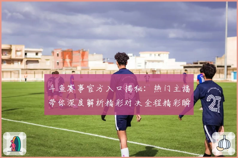 斗鱼赛事官方入口揭秘：热门主播带你深度解析精彩对决全程精彩瞬间回顾