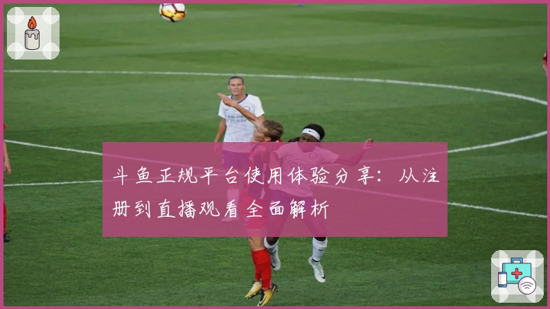 斗鱼正规平台使用体验分享：从注册到直播观看全面解析
