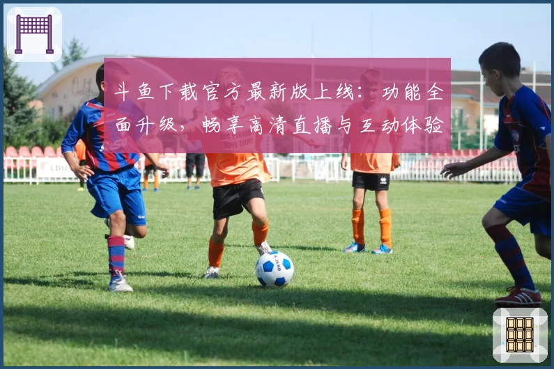 斗鱼下载官方最新版上线：功能全面升级，畅享高清直播与互动体验