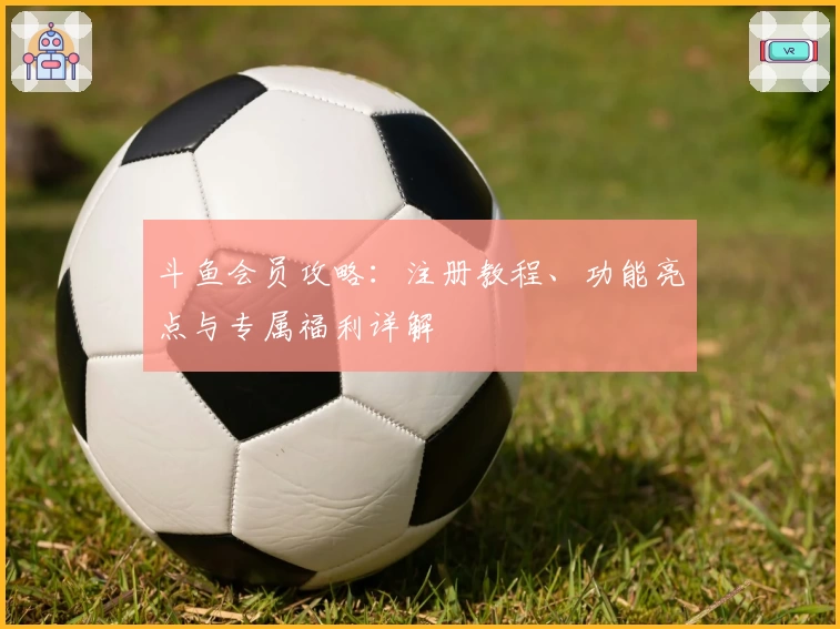 斗鱼会员攻略：注册教程、功能亮点与专属福利详解